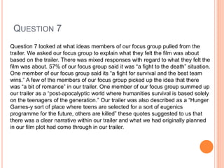 QUESTION 7
Question 7 looked at what ideas members of our focus group pulled from the
trailer. We asked our focus group to explain what they felt the film was about
based on the trailer. There was mixed responses with regard to what they felt the
film was about. 57% of our focus group said it was “a fight to the death” situation.
One member of our focus group said its “a fight for survival and the best team
wins.” A few of the members of our focus group picked up the idea that there
was “a bit of romance” in our trailer. One member of our focus group summed up
our trailer as a “post-apocalyptic world where humanities survival is based solely
on the teenagers of the generation.” Our trailer was also described as a “Hunger
Games-y sort of place where teens are selected for a sort of eugenics
programme for the future, others are killed” these quotes suggested to us that
there was a clear narrative within our trailer and what we had originally planned
in our film plot had come through in our trailer.
 