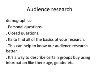 Audience research
demographics-
. Personal questions.
. Closed questions.
. Its to find all of the basics of your research...