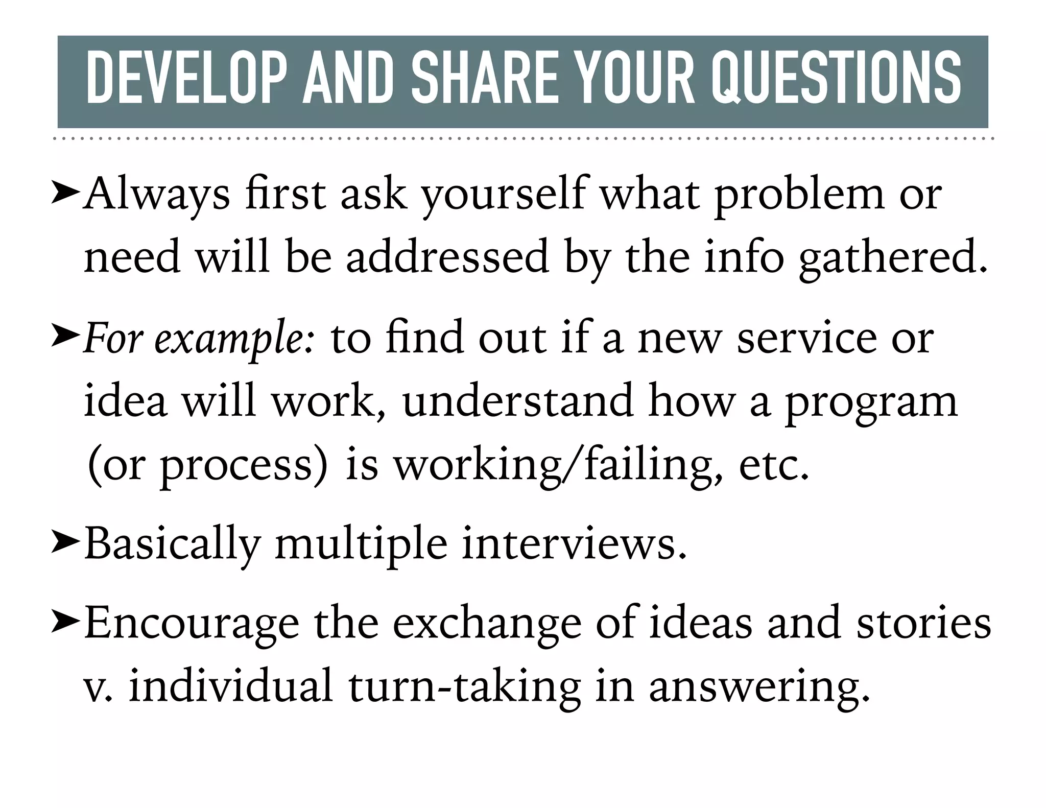 ➤Always ﬁrst ask yourself what problem or
need will be addressed by the info gathered.
➤For example: to ﬁnd out if a new service or
idea will work, understand how a program
(or process) is working/failing, etc.
➤Basically multiple interviews.
➤Encourage the exchange of ideas and stories
v. individual turn-taking in answering.
DEVELOP AND SHARE YOUR QUESTIONS
 