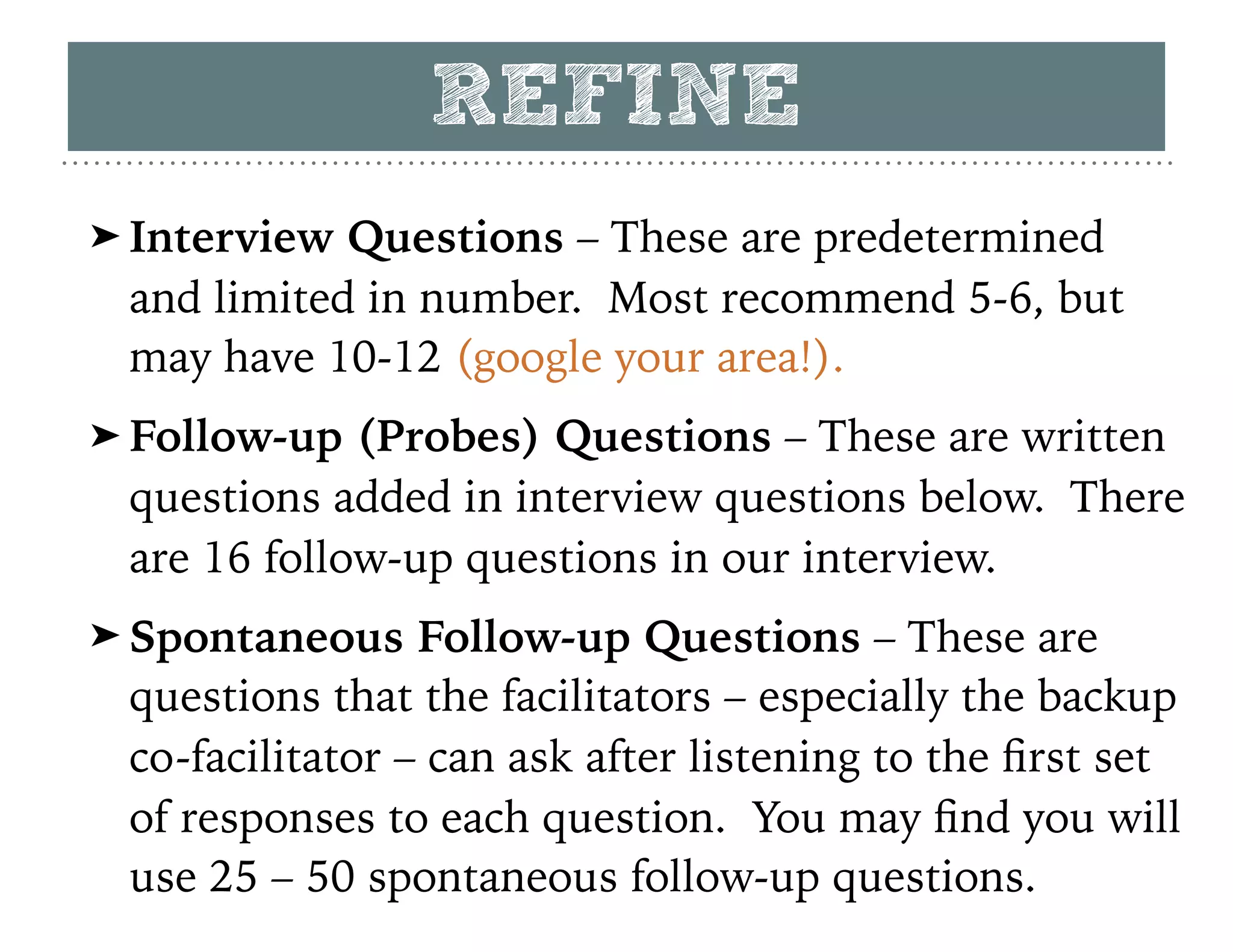 REFINE
➤ Interview Questions – These are predetermined
and limited in number. Most recommend 5-6, but
may have 10-12 (google your area!).
➤ Follow-up (Probes) Questions – These are written
questions added in interview questions below. There
are 16 follow-up questions in our interview.
➤ Spontaneous Follow-up Questions – These are
questions that the facilitators – especially the backup
co-facilitator – can ask after listening to the ﬁrst set
of responses to each question. You may ﬁnd you will
use 25 – 50 spontaneous follow-up questions.
 