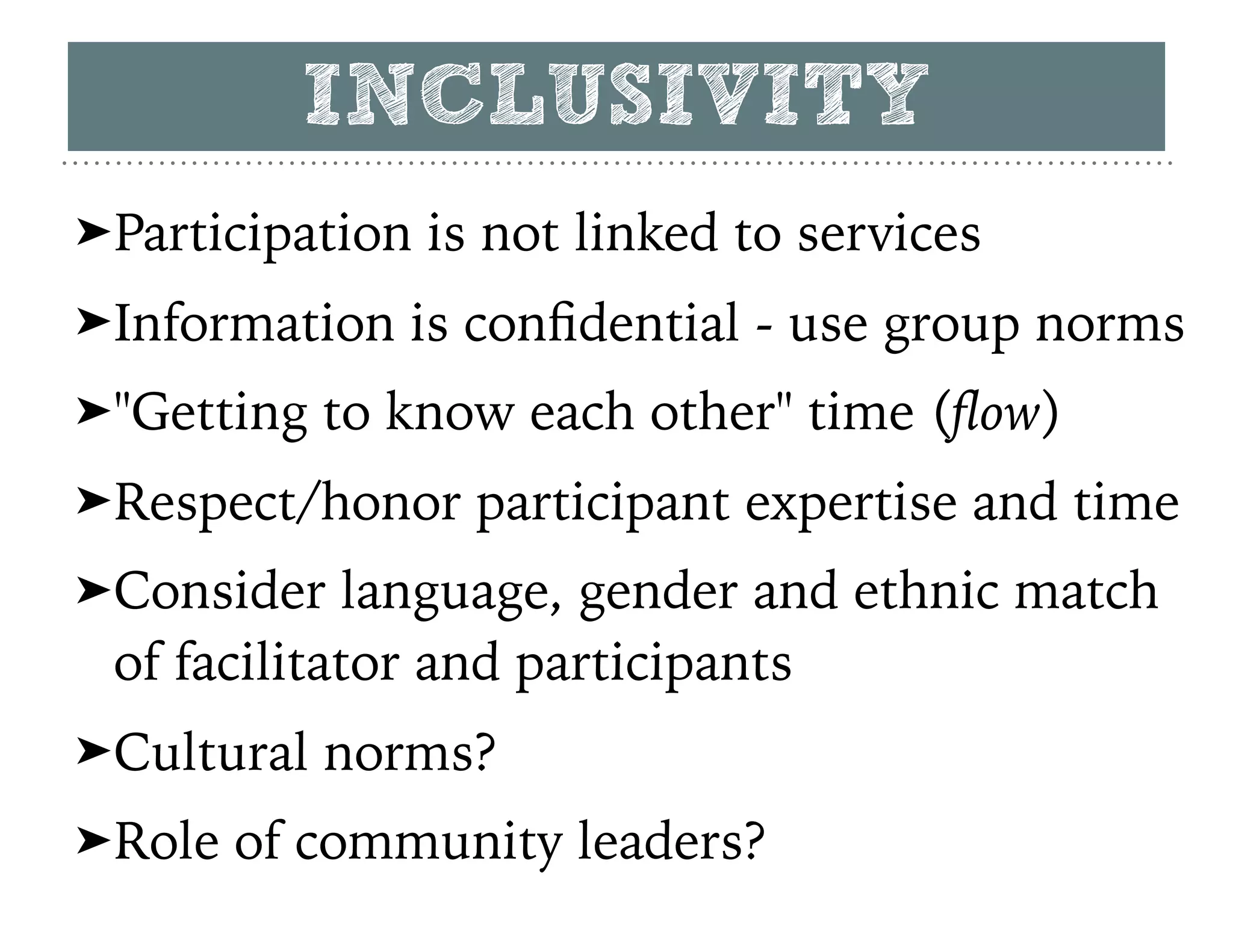 ➤Participation is not linked to services
➤Information is conﬁdential - use group norms
➤"Getting to know each other" time (ﬂow)
➤Respect/honor participant expertise and time
➤Consider language, gender and ethnic match
of facilitator and participants
➤Cultural norms?
➤Role of community leaders?
INCLUSIVITY
 