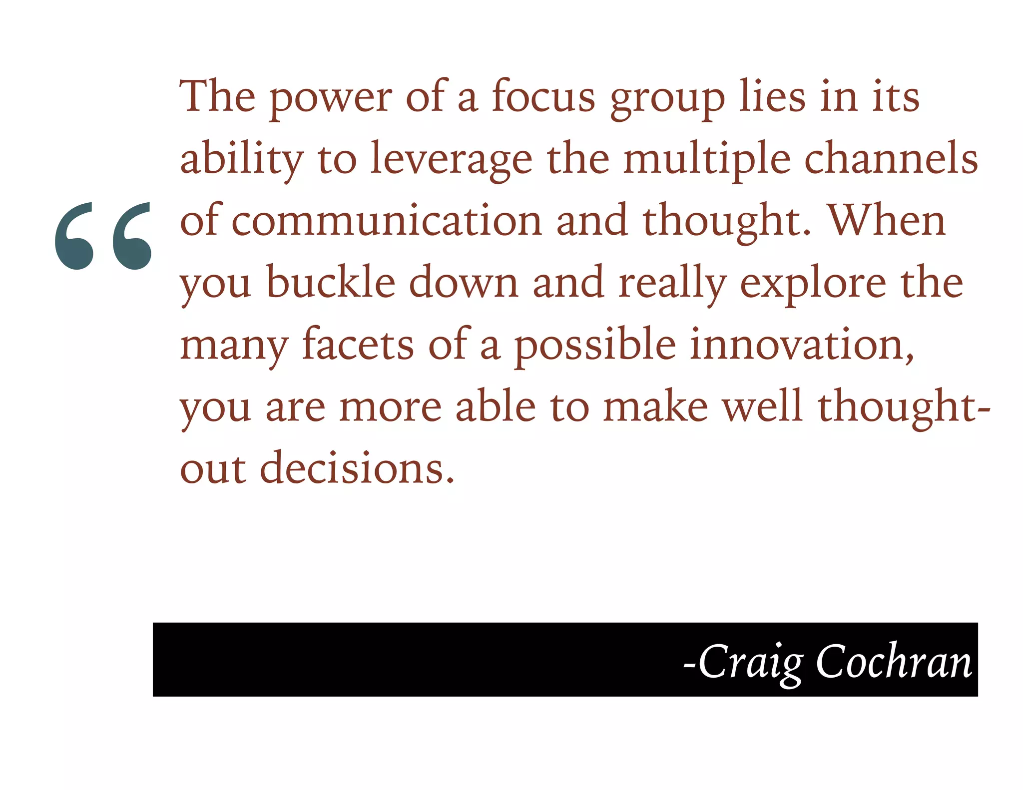 “
The power of a focus group lies in its
ability to leverage the multiple channels
of communication and thought. When
you buckle down and really explore the
many facets of a possible innovation,
you are more able to make well thought-
out decisions.
-Craig Cochran
 