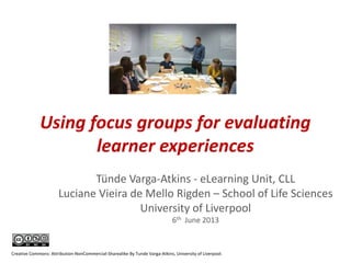 Using focus groups for evaluating
learner experiences
Tünde Varga-Atkins - eLearning Unit, CLL
Luciane Vieira de Mello Rigden – School of Life Sciences
University of Liverpool
6th June 2013
Creative Commons: Attribution-NonCommercial-Sharealike By Tunde Varga-Atkins, University of Liverpool.
 