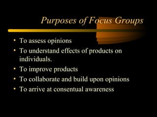 Purposes of Focus Groups

• To assess opinions
• To understand effects of products on
  individuals.
• To improve products
• To collaborate and build upon opinions
• To arrive at consentual awareness
 