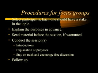 Procedures for focus groups
• Select participants. Each one should have a stake
  in the topic.
• Explain the purposes in advance.
• Send material before the session, if warranted.
• Conduct the session(s)
   – Introductions
   – Explanation of purposes
   – Stay on track and encourage free discussion
• Follow up
 