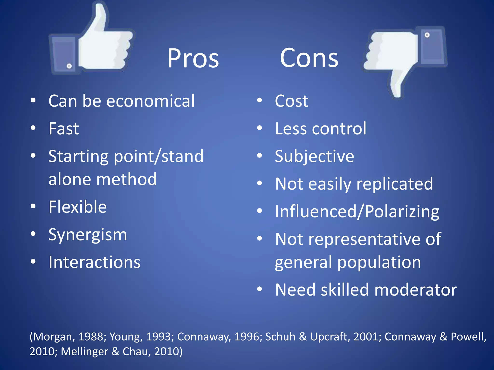 Cons
• Can be economical
• Fast
• Starting point/stand
alone method
• Flexible
• Synergism
• Interactions
• Cost
• Less control
• Subjective
• Not easily replicated
• Influenced/Polarizing
• Not representative of
general population
• Need skilled moderator
(Morgan, 1988; Young, 1993; Connaway, 1996; Schuh & Upcraft, 2001; Connaway & Powell,
2010; Mellinger & Chau, 2010)
Pros
 