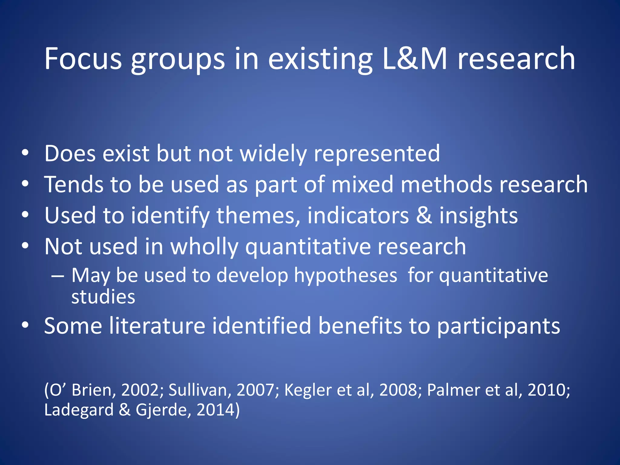 Focus groups in existing L&M research
• Does exist but not widely represented
• Tends to be used as part of mixed methods research
• Used to identify themes, indicators & insights
• Not used in wholly quantitative research
– May be used to develop hypotheses for quantitative
studies
• Some literature identified benefits to participants
(O’ Brien, 2002; Sullivan, 2007; Kegler et al, 2008; Palmer et al, 2010;
Ladegard & Gjerde, 2014)
 