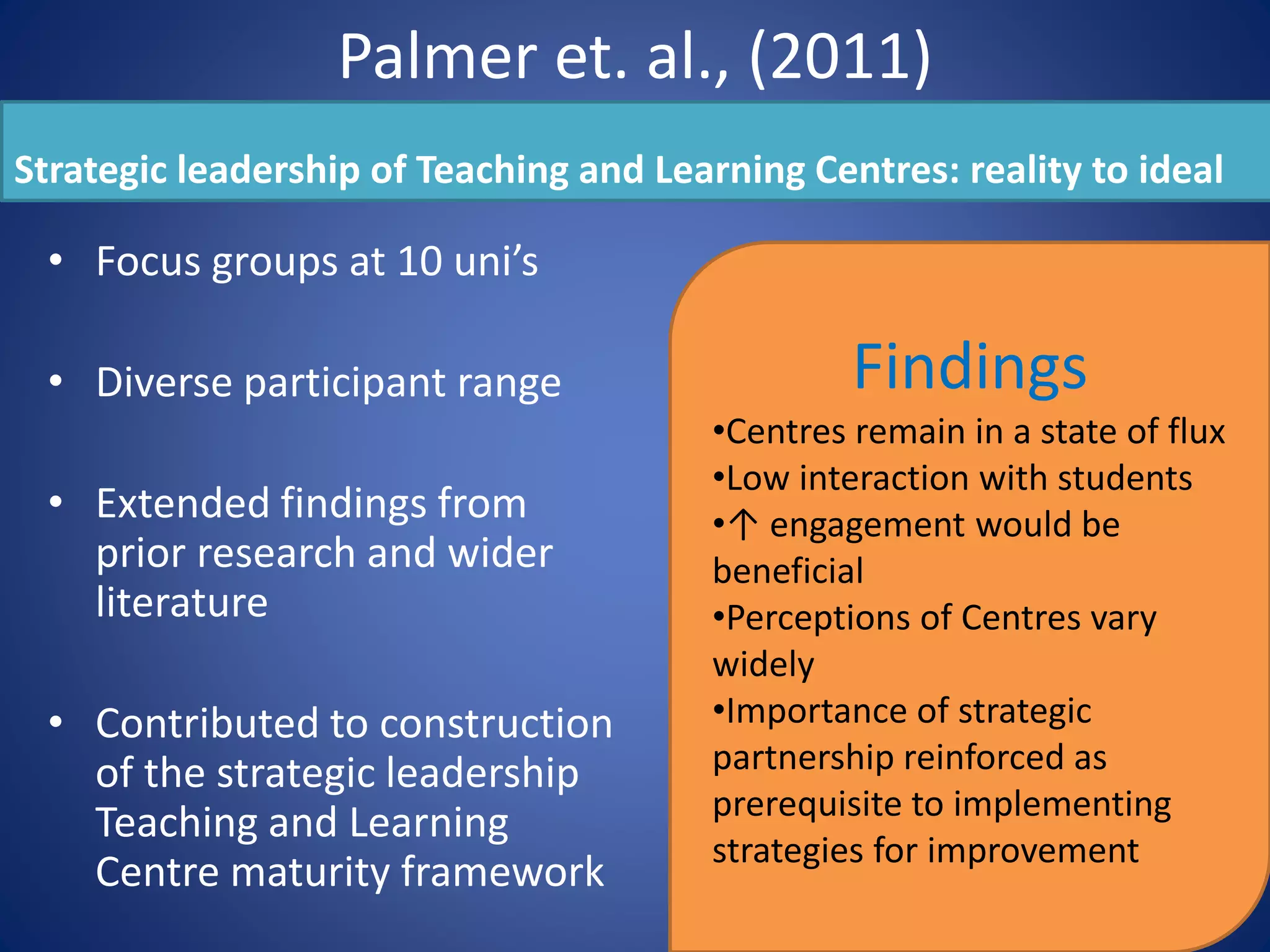 Palmer et. al., (2011)
Strategic leadership of Teaching and Learning Centres: reality to ideal
• Focus groups at 10 uni’s
• Diverse participant range
• Extended findings from
prior research and wider
literature
• Contributed to construction
of the strategic leadership
Teaching and Learning
Centre maturity framework
Findings
•Centres remain in a state of flux
•Low interaction with students
•↑ engagement would be
beneficial
•Perceptions of Centres vary
widely
•Importance of strategic
partnership reinforced as
prerequisite to implementing
strategies for improvement
 