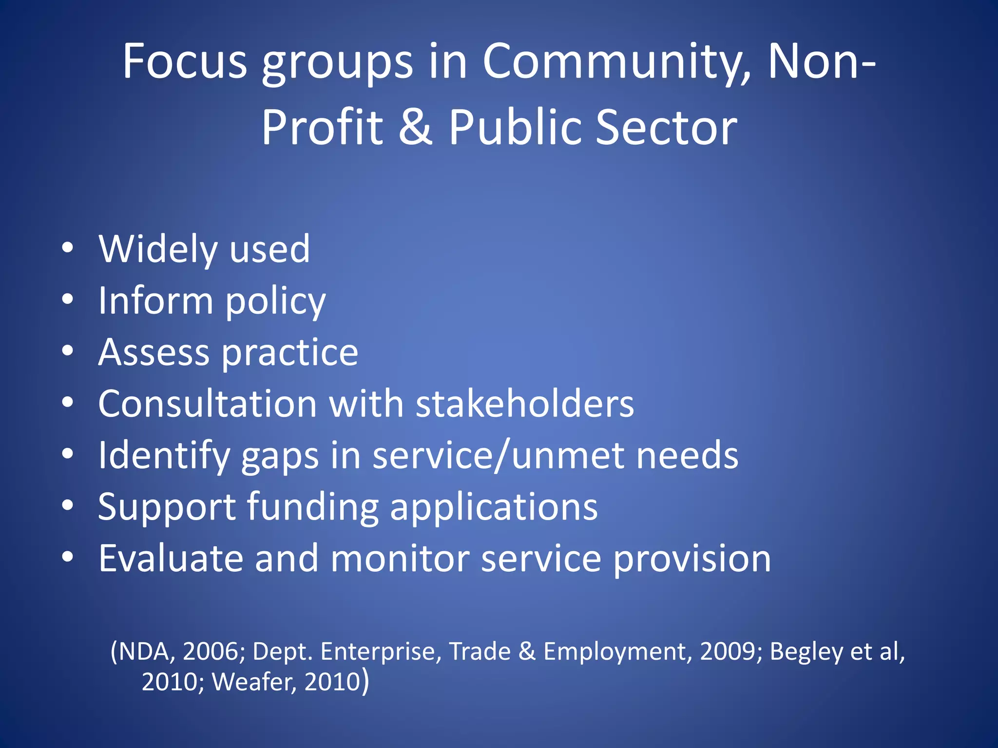 Focus groups in Community, Non-
Profit & Public Sector
• Widely used
• Inform policy
• Assess practice
• Consultation with stakeholders
• Identify gaps in service/unmet needs
• Support funding applications
• Evaluate and monitor service provision
(NDA, 2006; Dept. Enterprise, Trade & Employment, 2009; Begley et al,
2010; Weafer, 2010)
 