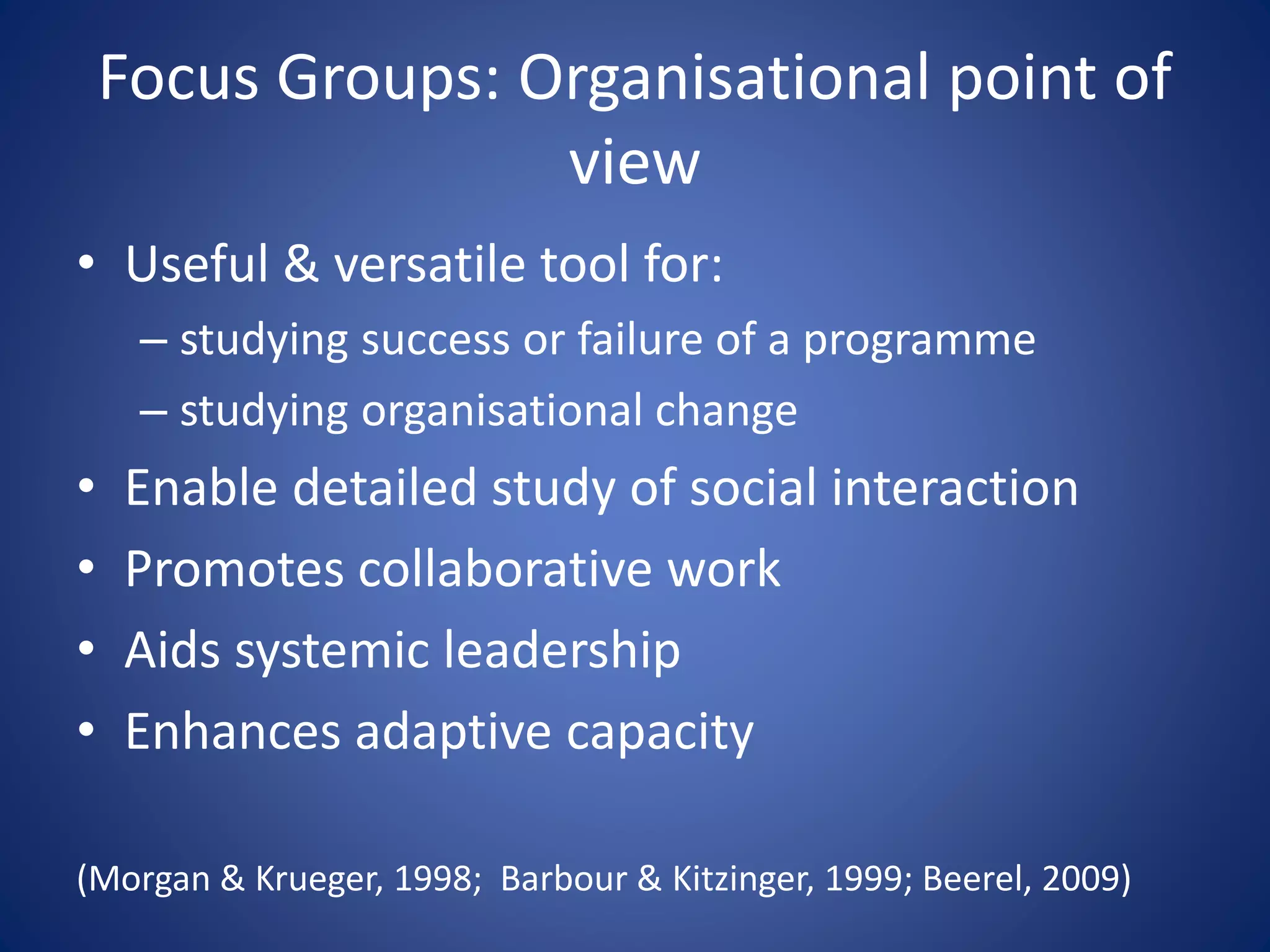 Focus Groups: Organisational point of
view
• Useful & versatile tool for:
– studying success or failure of a programme
– studying organisational change
• Enable detailed study of social interaction
• Promotes collaborative work
• Aids systemic leadership
• Enhances adaptive capacity
(Morgan & Krueger, 1998; Barbour & Kitzinger, 1999; Beerel, 2009)
 