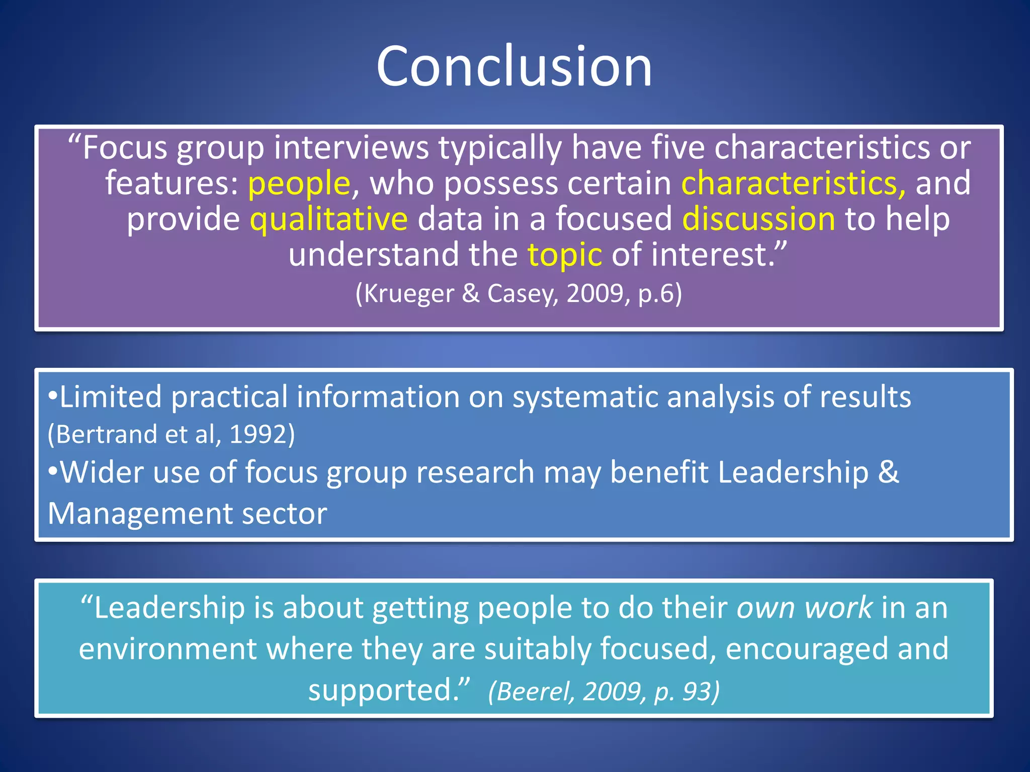 Conclusion
“Focus group interviews typically have five characteristics or
features: people, who possess certain characteristics, and
provide qualitative data in a focused discussion to help
understand the topic of interest.”
(Krueger & Casey, 2009, p.6)
•Limited practical information on systematic analysis of results
(Bertrand et al, 1992)
•Wider use of focus group research may benefit Leadership &
Management sector
“Leadership is about getting people to do their own work in an
environment where they are suitably focused, encouraged and
supported.” (Beerel, 2009, p. 93)
 