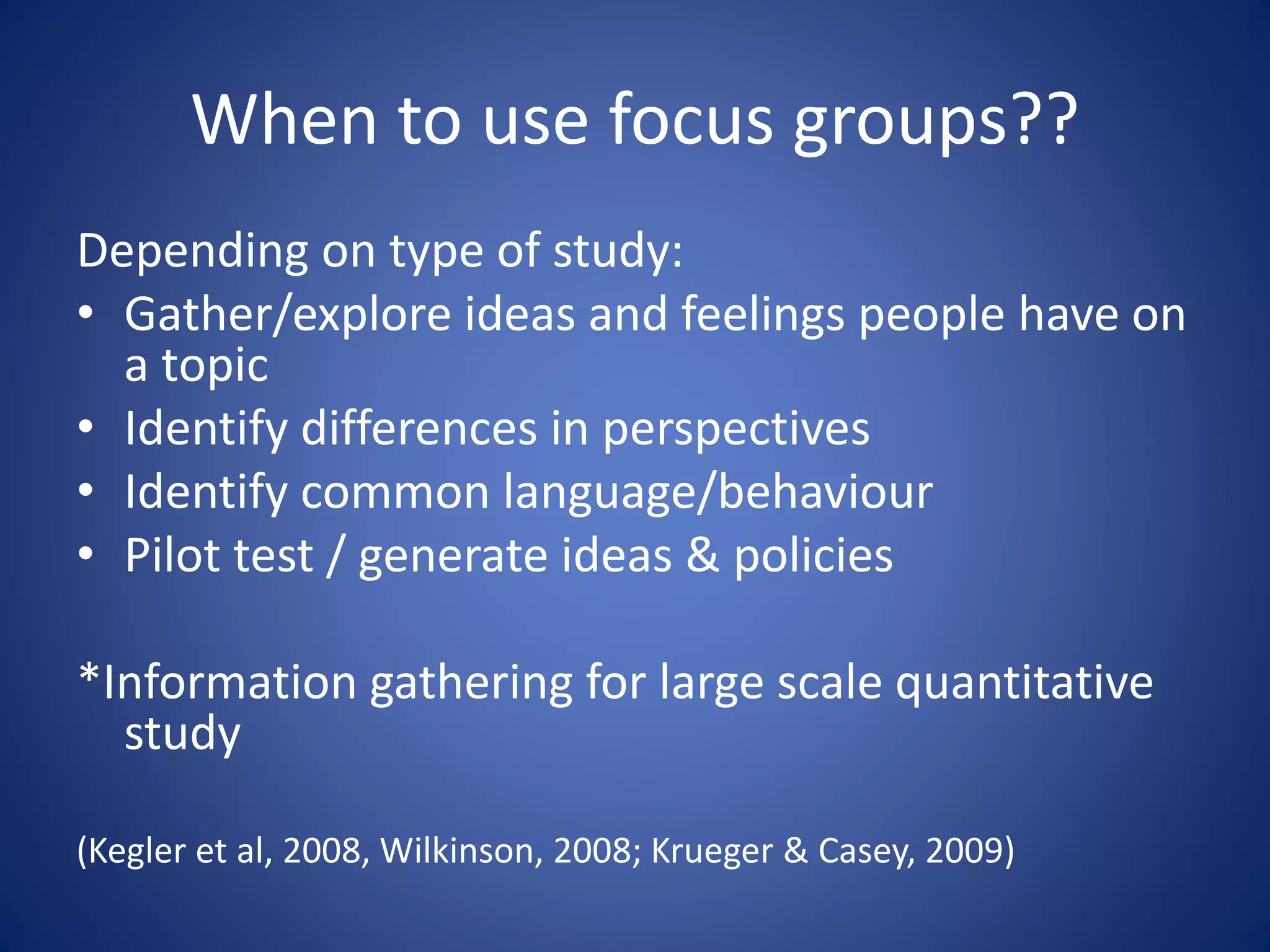 When to use focus groups??
Depending on type of study:
• Gather/explore ideas and feelings people have on
a topic
• Identify differences in perspectives
• Identify common language/behaviour
• Pilot test / generate ideas & policies
*Information gathering for large scale quantitative
study
(Kegler et al, 2008, Wilkinson, 2008; Krueger & Casey, 2009)
 