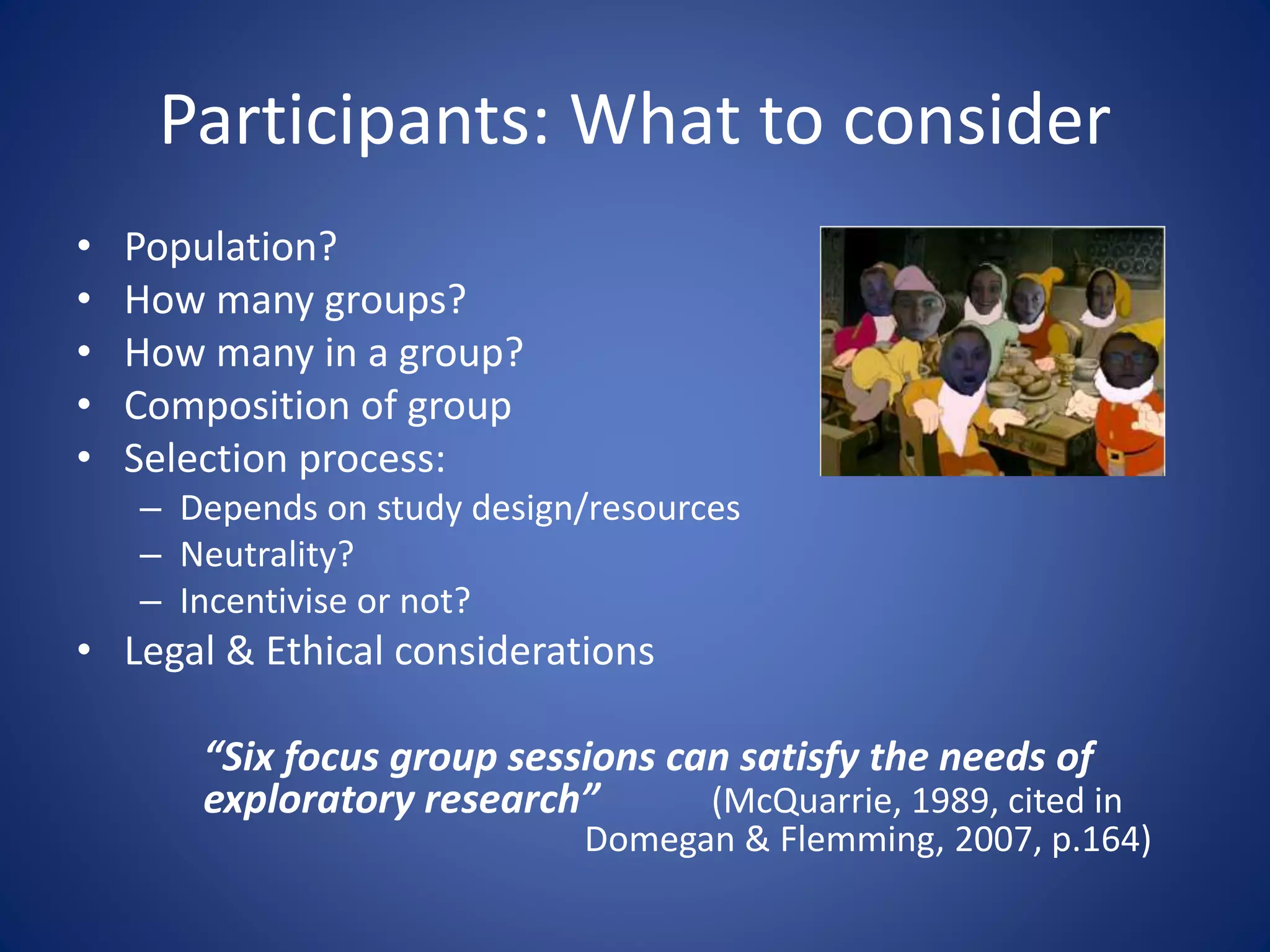 Participants: What to consider
• Population?
• How many groups?
• How many in a group?
• Composition of group
• Selection process:
– Depends on study design/resources
– Neutrality?
– Incentivise or not?
• Legal & Ethical considerations
“Six focus group sessions can satisfy the needs of
exploratory research” (McQuarrie, 1989, cited in
Domegan & Flemming, 2007, p.164)
 