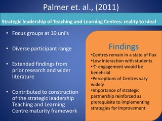 Palmer et. al., (2011)
Strategic leadership of Teaching and Learning Centres: reality to ideal
• Focus groups at 10 uni’s
• Diverse participant range
• Extended findings from
prior research and wider
literature
• Contributed to construction
of the strategic leadership
Teaching and Learning
Centre maturity framework
Findings
•Centres remain in a state of flux
•Low interaction with students
•↑ engagement would be
beneficial
•Perceptions of Centres vary
widely
•Importance of strategic
partnership reinforced as
prerequisite to implementing
strategies for improvement
 