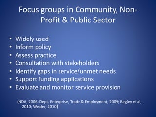 Focus groups in Community, Non-
Profit & Public Sector
• Widely used
• Inform policy
• Assess practice
• Consultation with stakeholders
• Identify gaps in service/unmet needs
• Support funding applications
• Evaluate and monitor service provision
(NDA, 2006; Dept. Enterprise, Trade & Employment, 2009; Begley et al,
2010; Weafer, 2010)
 