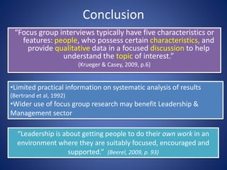 Conclusion
“Focus group interviews typically have five characteristics or
features: people, who possess certain characteristics, and
provide qualitative data in a focused discussion to help
understand the topic of interest.”
(Krueger & Casey, 2009, p.6)
•Limited practical information on systematic analysis of results
(Bertrand et al, 1992)
•Wider use of focus group research may benefit Leadership &
Management sector
“Leadership is about getting people to do their own work in an
environment where they are suitably focused, encouraged and
supported.” (Beerel, 2009, p. 93)
 