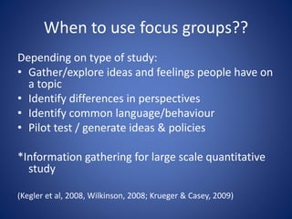 When to use focus groups??
Depending on type of study:
• Gather/explore ideas and feelings people have on
a topic
• Identify differences in perspectives
• Identify common language/behaviour
• Pilot test / generate ideas & policies
*Information gathering for large scale quantitative
study
(Kegler et al, 2008, Wilkinson, 2008; Krueger & Casey, 2009)
 