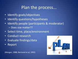 Plan the process...
• Identify goals/objectives
• Identify questions/hypotheses
• Identify people (participants & moderator)
– Does size matter??
• Select time, place/environment
• Conduct research
• Evaluate findings/data
• Report
(Morgan, 1988; Bertrand et al, 1992)
 