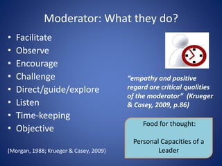 Moderator: What they do?
• Facilitate
• Observe
• Encourage
• Challenge
• Direct/guide/explore
• Listen
• Time-keeping
• Objective
(Morgan, 1988; Krueger & Casey, 2009)
Food for thought:
Personal Capacities of a
Leader
“empathy and positive
regard are critical qualities
of the moderator” (Krueger
& Casey, 2009, p.86)
 