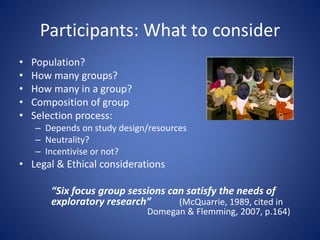 Participants: What to consider
• Population?
• How many groups?
• How many in a group?
• Composition of group
• Selection process:
– Depends on study design/resources
– Neutrality?
– Incentivise or not?
• Legal & Ethical considerations
“Six focus group sessions can satisfy the needs of
exploratory research” (McQuarrie, 1989, cited in
Domegan & Flemming, 2007, p.164)
 