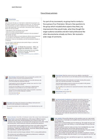 Jack Glennon
Focus Group summary
For part of my coursework, my group had to conduct a
focus group of our final piece. We put a few questions to
the group which included what aspects they liked, any
improvements they would make, what they thought the
target audience would be and did it look professional like
other documentaries already out there. We received a
wide range of comments.
 