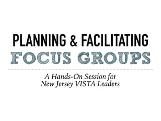 PLANNING & FACILITATING
FOCUS GROUPS
A Hands-On Session for
New Jersey VISTA Leaders
 