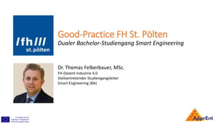 Good-Practice FH St. Pölten
Dualer Bachelor-Studiengang Smart Engineering
Dr. Thomas Felberbauer, MSc.
FH-Dozent Industrie 4.0
Stellvertretender Studiengangsleiter
Smart Engineering (BA)
 