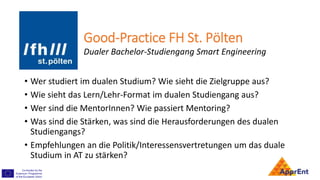 Good-Practice FH St. Pölten
• Wer studiert im dualen Studium? Wie sieht die Zielgruppe aus?
• Wie sieht das Lern/Lehr-Format im dualen Studiengang aus?
• Wer sind die MentorInnen? Wie passiert Mentoring?
• Was sind die Stärken, was sind die Herausforderungen des dualen
Studiengangs?
• Empfehlungen an die Politik/Interessensvertretungen um das duale
Studium in AT zu stärken?
Dualer Bachelor-Studiengang Smart Engineering
 