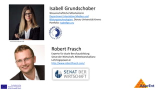 Isabell Grundschober
Wissenschaftliche Mitarbeiterin
Department Interaktive Medien und
Bildungstechnologien, Donau-Universität Krems
Portfolio: Isabellgru.eu
Robert Frasch
Experte für duale Berufsausbildung
Senat der Wirtschaft, Mittelstandsallianz
Lehrlingspower.at
http://www.robertfrasch.com/
Florian Schulte Photographie 2018
 