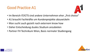 Good Practice A1
• Im Bereich IT/ICTS sind andere Unternehmen eher „first choice“
• A1 braucht Fachkräfte um Kundenprojekte abzuwickeln
• Man sucht auch gezielt nach externem know how
• Daher Entscheidung duales Studium anzubieten
• Partner FH Technikum Wien, Basis normaler Studiengang
 