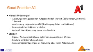 Good Practice A1
• Herausforderungen
• Abteilungen mit passenden Aufgaben finden (derzeit 12 Studenten, ab Herbst
13 neue)
• Abstimmung Unternehmen/FH (Studiengangsleiter und Lektoren)
• Bewusstsein bei Lektoren schärfen
• Abbruch bzw. Abwerbung danach verhindern
• Stärken
• Eigener Nachwuchs inklusive externem, universitärem Wissen
• Bindung an Unternehmen höher
• Kosten insgesamt geringer als Recruiting über freien Arbeitsmarkt
 