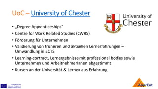 UoC – University of Chester
• „Degree Apprenticeships“
• Centre for Work Related Studies (CWRS)
• Förderung für Unternehmen
• Validierung von früheren und aktuellen Lernerfahrungen –
Umwandlung in ECTS
• Learning-contract, Lernergebnisse mit professional bodies sowie
Unternehmen und ArbeitnehmerInnen abgestimmt
• Kursen an der Universität & Lernen aus Erfahrung
 