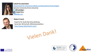 Isabell Grundschober
Department for Interactive Media and Educational Technologies
Danube-University Krems (Austria)
@isabellgru
Isabell Gru
Isabellgru.eu
Robert Frasch
Experte für duale Berufsausbildung
Senat der Wirtschaft, Mittelstandsallianz
http://www.robertfrasch.com/
 