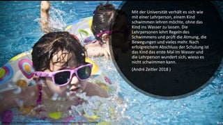 Mit der Universität verhält es sich wie
mit einer Lehrperson, einem Kind
schwimmen lehren möchte, ohne das
Kind ins Wasser zu lassen. Die
Lehrpersonen lehrt Regeln des
Schwimmens und prüft die Atmung, die
Bewegungen und vieles mehr. Nach
erfolgreichem Abschluss der Schulung ist
das Kind das erste Mal im Wasser und
die Lehrperson wundert sich, wieso es
nicht schwimmen kann.
(André Zeitler 2018 )
Pixabay CC0, https://pixabay.com/de/sonnenbrillen-menschen-wasser-blau-1284419/
 