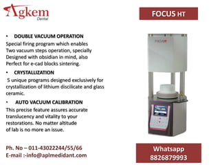 FOCUS HT
• DOUBLE VACUUM OPERATION
Special firing program which enables
Two vacuum steps operation, specially
Designed with obsidian in mind, also
Perfect for e-cad blocks sintering.
• CRYSTALLIZATION
5 unique programs designed exclusively for
crystallization of lithium discilicate and glass
ceramic.
• AUTO VACUUM CALIBRATION
This precise feature assures accurate
translucency and vitality to your
restorations. No matter altitude
of lab is no more an issue.
Whatsapp
8826879993
Ph. No – 011-43022244/55/66
E-mail :-info@aplmedidant.com
 