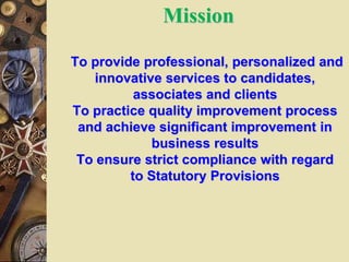 Mission
To provide professional, personalized and
innovative services to candidates,
associates and clients
To practice quality improvement process
and achieve significant improvement in
business results
To ensure strict compliance with regard
to Statutory Provisions
 