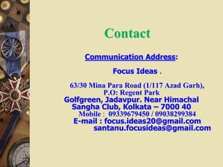 Contact
Communication Address:
Focus Ideas .
63/30 Mina Para Road (1/117 Azad Garh),
P.O: Regent Park
Golfgreen, Jadavpur. Near Himachal
Sangha Club, Kolkata – 7000 40
Mobile : 09339679450 / 09038299384
E-mail : focus.ideas20@gmail.com
santanu.focusideas@gmail.com
 