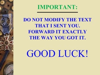 IMPORTANT:
DO NOT MODIFY THE TEXT
THAT I SENT YOU.
FORWARD IT EXACTLY
THE WAY YOU GOT IT.
GOOD LUCK!
 