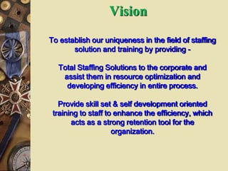 Vision
To establish our uniqueness in the field of staffing
solution and training by providing -
Total Staffing Solutions to the corporate and
assist them in resource optimization and
developing efficiency in entire process.
Provide skill set & self development oriented
training to staff to enhance the efficiency, which
acts as a strong retention tool for the
organization.
 
