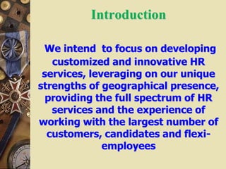 Introduction
We intend to focus on developing
customized and innovative HR
services, leveraging on our unique
strengths of geographical presence,
providing the full spectrum of HR
services and the experience of
working with the largest number of
customers, candidates and flexi-
employees
 