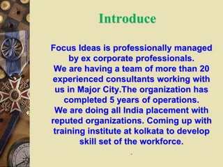 Introduce
Focus Ideas is professionally managed
by ex corporate professionals.
We are having a team of more than 20
experienced consultants working with
us in Major City.The organization has
completed 5 years of operations.
We are doing all India placement with
reputed organizations. Coming up with
training institute at kolkata to develop
skill set of the workforce.
.
 