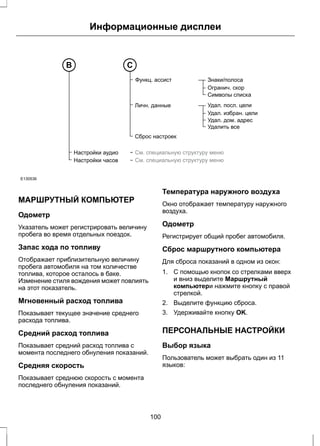 Информационные дисплеи 
Настройки аудио 
Настройки часов 
Знаки/полоса 
Огранич. скор 
Символы списка 
Удал. посл. цели 
Удал. избран. цели 
Удал. дом. адрес 
Удалить все 
Функц. ассист 
Личн. данные 
Сброс настроек 
См. специальную структуру меню 
См. специальную структуру меню 
B С 
E130536 
МАРШРУТНЫЙ КОМПЬЮТЕР 
Одометр 
Указатель может регистрировать величину 
пробега во время отдельных поездок. 
Запас хода по топливу 
Отображает приблизительную величину 
пробега автомобиля на том количестве 
топлива, которое осталось в баке. 
Изменение стиля вождения может повлиять 
на этот показатель. 
Мгновенный расход топлива 
Показывает текущее значение среднего 
расхода топлива. 
Средний расход топлива 
Показывает средний расход топлива с 
момента последнего обнуления показаний. 
Средняя скорость 
Показывает среднюю скорость с момента 
последнего обнуления показаний. 
Температура наружного воздуха 
Окно отображает температуру наружного 
воздуха. 
Одометр 
Регистрирует общий пробег автомобиля. 
Сброс маршрутного компьютера 
Для сброса показаний в одном из окон: 
1. С помощью кнопок со стрелками вверх 
и вниз выделите Маршрутный 
компьютери нажмите кнопку с правой 
стрелкой. 
2. Выделите функцию сброса. 
3. Удерживайте кнопку OK. 
ПЕРСОНАЛЬНЫЕ НАСТРОЙКИ 
Выбор языка 
Пользователь может выбрать один из 11 
языков: 
100 
 