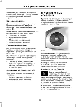 Информационные дисплеи 
английский (UK), немецкий, итальянский, 
французский, испанский, турецкий, русский, 
голландский, польский, шведский, 
португальский. 
Единицы измерения 
Для переключения между метрическим и 
британскими единицами измерения 
перейдите к данному окну и нажмите на 
кнопку OK. 
Переключение единиц измерения через это 
окно отразится на следующих окнах: 
• Запас хода по топливу. 
• Средний расход топлива. 
• Мгновенный расход топлива. 
• Средняя скорость движения. 
Единицы температуры 
Для переключения между метрическим и 
британскими единицами измерения 
перейдите к данному окну и нажмите на 
кнопку OK. 
Переключение на данном экране единиц 
температуры влияет на следующие 
показания: 
• Температура наружного воздуха. 
• Значение заданной температуры на 
дисплее системы автоматического 
климат-контроля. 
Отключение звуковых сигналов 
Следующие звуковые сигналы можно 
отключить: 
• Предупреждающие сообщения. 
• Информационные сообщения. 
ИНФОРМАЦИОННЫЕ 
СООБЩЕНИЯ 
Примечание: Некоторые сообщения (или 
отдельные слова в них) могут быть 
сокращены в зависимости от типа панели 
приборов в автомобиле. 
E130248 
Нажмите кнопку ОК для подтверждения и 
удаления отдельных сообщений с 
информационного дисплея. Прочие 
сообщения исчезнут самостоятельно через 
некоторое время. 
Некоторые сообщения необходимо 
подтвердить, и только после этого 
предоставляется доступ к меню. 
Сигнализатор сообщений 
Выдача ряда сообщений 
сопровождается включением 
сигнализатора сообщений Он 
будет красным или жёлтым в зависимости 
от важности сообщения. Сигнализатор будет 
гореть до тех пор, пока причина появления 
сообщения не будет устранена. 
В дополнение к некоторым сообщениям 
появится специальный символ системы и 
сигнализатор сообщений. 
101 
 