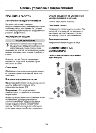 Органы управления микроклиматом 
ПРИНЦИПЫ РАБОТЫ 
Поступление наружного воздуха 
Не допускайте закупоривания 
воздухозаборных отверстий перед ветровым 
стеклом (снегом, листьями и т.п.), чтобы 
система кондиционирования воздуха могла 
работать эффективно. 
Рециркуляция воздуха 
ПРЕДОСТЕРЕЖЕНИЕ 
Длительное использование режима 
рециркуляции воздуха может привести 
к запотеванию стекол. Если стекла 
покрываются влагой, установите настройки 
режима удаления льда и влаги с лобового 
стекла. 
Воздух в салоне будет изолирован от 
наружного. Наружный воздух не будет 
поступать в салон. 
Отопление 
Эффективность отопления салона зависит 
от температуры охлаждающей жидкости 
двигателя. 
Кондиционирование воздуха 
Примечание: Система кондиционирования 
воздуха работает только, если 
температура выше 4ºC. 
Примечание: При использовании 
кондиционера потребление топлива 
возрастает. 
Воздух проходит через теплообменник и там 
охлаждается. Для предупреждения 
запотевания стекол воздух осушается. 
Конденсируемая влага направляется 
наружу. Поэтому, появление небольшой 
лужи воды под автомобилем нормально. 
Общие сведения об управлении 
микроклиматом в салоне. 
Плотно закрывайте все окна. 
Отопление салона. 
Направляйте поток воздуха к ногам. При 
холодной или влажной погоде следует 
направить часть воздушного потока к 
ветровому стеклу и дверным окнам. 
Охлаждение салона 
Направляйте поток воздуха в лицо. 
ВЕНТИЛЯЦИОННЫЕ 
ДЕФЛЕКТОРЫ 
Центральные сопла системы 
вентиляции 
E132995 
114 
 