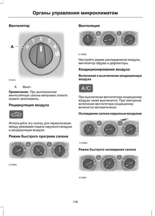 Вентилятор 
A 
E75470 
A Выкл. 
Органы управления микроклиматом 
Примечание: При выключенном 
вентиляторе салона ветровое стекло 
может запотевать. 
Рециркуляция воздуха 
Используйте эту кнопку для переключения 
между режимами подачи наружного воздуха 
и рециркуляции воздуха. 
Режим быстрого прогрева салона 
E129884 
Вентиляция 
E129885 
Настройте режим распределения воздуха, 
вентилятор обдува и дефлекторы. 
Кондиционирование воздуха 
Включение и выключение кондиционера 
воздуха 
При выключении вентилятора кондиционер 
воздуха также выключится. При повторном 
включении вентилятора кондиционер 
включится автоматически. 
Охлаждение салона наружным воздухом 
E129886 
Режим быстрого охлаждения салона 
E129887 
116 
 