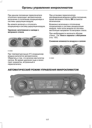 Органы управления микроклиматом 
При данном положении переключателя 
отопителя происходит автоматическое 
включение и отключение кондиционера и 
системы циркуляции воздуха. 
Вы можете включать и отключать 
кондиционер и систему циркуляции воздуха. 
Удаление запотевания и наледи с 
ветрового стекла 
E129888 
При температуре выше 4°C кондиционер 
воздуха включится автоматически. 
Убедитесь в том, что включен вентилятор 
салона. Во время удаления льда и влаги 
горит индикатор, встроенный в 
переключатель. 
При установке переключателя 
распределения воздуха в любое положение, 
кроме ветрового стекла, ВК останется 
включенным. 
Возможно включение и отключение 
кондиционера и системы рециркуляции 
воздуха, пока поток воздуха из системы 
вентиляции направлен на ветровое стекло 
При необходимости включите обогрев 
стекол. См. Окна и зеркала с обогревом 
(стр. 120). 
Снижение влажности воздуха в салоне 
E129889 
АВТОМАТИЧЕСКИЙ РЕЖИМ УПРАВЛЕНИЯ МИКРОКЛИМАТОМ 
E133114 
117 
 