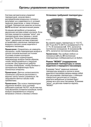 Органы управления микроклиматом 
Система автоматически управляет 
температурой, количеством и 
распределением воздушных потоков и 
регулирует их в зависимости от условий, 
заданных водителем, а также погодных 
условий. Однократное нажатие на кнопку 
AUTO включает автоматический режим. 
На вашем автомобиле установлена 
двухзонная система климат-контроля. Если 
система находится в режиме "моно", все 
температурные зоны связаны с зоной 
водителя. После выключения режима 
"моно", двухзонная система позволяет 
устанавливать различные температуры 
воздуха в салоне в зонах водителя и 
переднего пассажира. 
Примечание: Старайтесь не изменять 
настройки, когда температура воздуха в 
салоне слишком высокая или низкая. 
Система климат-контроля 
автоматически отрегулирует 
температуру воздуха таким образом, 
чтобы адаптироваться к текущим 
условиям. Для правильной работы 
системы необходимо, чтобы боковые и 
центральные дефлекторы были 
полностью открыты. 
Примечание: Датчик интенсивности 
солнечного излучения расположен в 
верхней части панели управления. Не 
закрывайте датчик какими-либо 
предметами. 
Примечание: При низких температурах 
наружного воздуха, если система 
работает в режиме "AUTO", то до тех пор, 
пока двигатель остается холодным, поток 
воздуха направляется в сторону 
ветрового стекла и боковых стекол. 
Установка требуемой температуры 
E133115 
Вы можете задать температуру от 15,5 ºC 
(60 °F) до 29,5 ºC (85°F) с интервалом 0,5 ºC 
(1 °F). В положении LO, 15ºC, включится 
постоянное охлаждение. В положении HI, 
30ºC, включится постоянный обогрев. 
Примечание: При выборе любого из 
положений LO или HI постоянная 
температура поддерживаться не будет. 
Режим "MONO" (поддержание 
одинаковой температуры в зонах 
водителя и переднего пассажира) 
В режиме "моно" заданные значения 
температуры воздуха в салоне в зонах 
водителя и пассажира связаны между собой. 
При регулировке температуры с помощью 
поворотного регулятора со стороны 
водителя выбранные установки будут 
такими же и для зоны пассажира. В режиме 
"моно", на дисплее появится надпись 
"MONO" 
118 
 