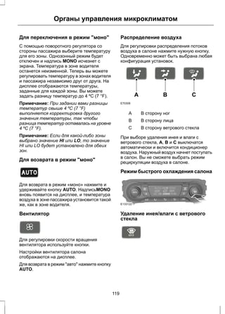 Органы управления микроклиматом 
Для переключения в режим "моно" 
С помощью поворотного регулятора со 
стороны пассажира выберите температуру 
для его зоны. Однозонный режим будет 
отключен и надпись MONO исчезнет с 
экрана. Температура в зоне водителя 
останется неизменной. Теперь вы можете 
регулировать температуру в зонах водителя 
и пассажира независимо друг от друга. На 
дисплее отображаются температуры, 
заданные для каждой зоны. Вы можете 
задать разницу температур до 4 ºC (7 °F). 
Примечание: При задании вами разницы 
температур свыше 4 ºC (7 °F) 
выполняется корректировка другого 
значения температуры, так чтобы 
разница температур оставалась на уровне 
4 ºC (7 °F). 
Примечание: Если для какой-либо зоны 
выбрано значение HI или LO, то значение 
HI или LO будет установлено для обеих 
зон. 
Для возврата в режим "моно" 
E133120 
Для возврата в режим «моно» нажмите и 
удерживайте кнопку AUTO. НадписьMONO 
вновь появится на дисплее, и температура 
воздуха в зоне пассажира установится такой 
же, как в зоне водителя. 
Вентилятор 
Для регулировки скорости вращения 
вентилятора используйте кнопки. 
Настройки вентилятора салона 
отображаются на дисплее. 
Для возврата в режим "авто" нажмите кнопку 
AUTO. 
Распределение воздуха 
Для регулировки распределения потоков 
воздуха в салоне нажмите нужную кнопку. 
Одновременно может быть выбрана любая 
конфигурация установок. 
E70308 
A B C 
A В сторону ног 
B В сторону лица 
С В сторону ветрового стекла 
При выборе удаления инея и влаги с 
ветрового стекла, A, B и C выключатся 
автоматически и включится кондиционер 
воздуха. Наружный воздух начнет поступать 
в салон. Вы не сможете выбрать режим 
рециркуляции воздуха в салоне. 
Режим быстрого охлаждения салона 
E133122 
Удаление инея/влаги с ветрового 
стекла 
E91392 
119 
 