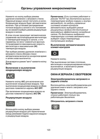 Органы управления микроклиматом 
Нажмите на кнопку выбора режима 
удаления инея/влаги с ветрового стекла. 
Наружный воздух начнет поступать в салон. 
Кондиционер воздуха будет автоматически 
включен. При установке распределения 
потоков воздуха в салоне в это положение 
вы не сможете выбрать режим рециркуляции 
воздуха в салоне. 
В этом случае происходит автоматическое 
управление частотой вращения вентилятора 
и температурой воздуха в салоне, и эти 
параметры не могут изменяться вручную. 
Устанавливается максимальная скорость 
вентилятора и максимальная (HI) 
температура воздуха. 
При выборе режима удаления инея/влаги с 
ветрового стекла обогрев стекол 
автоматически включится на короткое время 
и затем снова выключится. 
Для возврата в режим "авто" нажмите кнопку 
AUTO. 
Включение и выключение 
кондиционера воздуха 
E91393 
Нажмите кнопку A/C для включения или 
выключения кондиционера воздуха. При 
выключении кондиционера воздуха на обоих 
дисплеях появляется надпись A/C OFF. 
При включении кондиционера воздуха на 
дисплее появляется надпись A/C ON. 
Рециркуляция воздуха 
Используйте кнопку выбора режима 
рециркуляции воздуха для переключения 
между режимами подачи наружного воздуха 
и рециркуляции воздуха. 
Примечание: Если система работает в 
режиме "AUTO" при достаточно высоких 
температурах воздуха снаружи и внутри 
автомобиля, то модуль управления 
системой климат-контроля 
автоматически выбирает режим 
рециркуляции воздуха для достижения 
максимально эффективного охлаждения 
салона. По достижении выбранной 
температуры система автоматически 
выберет новую температуру 
поступающего воздуха. 
Выключение автоматического 
климат-контроля 
E133093 
Нажмите кнопку . 
При выключении система отопления, 
вентиляции и кондиционирования воздуха 
выключается, и включается режим 
рециркуляции воздуха. 
ОКНА И ЗЕРКАЛА С ОБОГРЕВОМ 
Электрообогреватели ветрового и 
заднего стекла 
Воспользуйтесь электрообогревателем для 
удаления инея и влаги с ветрового или 
заднего стекла. 
Примечание: Электрообогреватель 
стекол работает только при 
работающем двигателе. 
Обогреватель ветрового стекла 
E72506 
120 
 