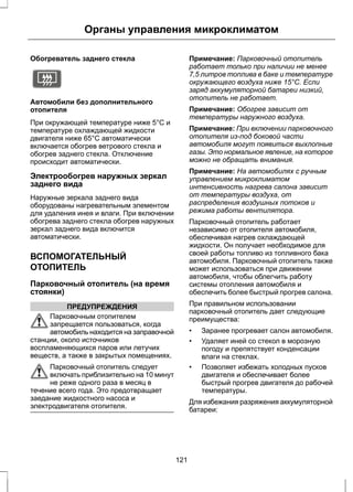 Органы управления микроклиматом 
Обогреватель заднего стекла 
E72507 
Автомобили без дополнительного 
отопителя 
При окружающей температуре ниже 5°C и 
температуре охлаждающей жидкости 
двигателя ниже 65°C автоматически 
включается обогрев ветрового стекла и 
обогрев заднего стекла. Отключение 
происходит автоматически. 
Электрообогрев наружных зеркал 
заднего вида 
Наружные зеркала заднего вида 
оборудованы нагревательным элементом 
для удаления инея и влаги. При включении 
обогрева заднего стекла обогрев наружных 
зеркал заднего вида включится 
автоматически. 
ВСПОМОГАТЕЛЬНЫЙ 
ОТОПИТЕЛЬ 
Парковочный отопитель (на время 
стоянки) 
ПРЕДУПРЕЖДЕНИЯ 
Парковочным отопителем 
запрещается пользоваться, когда 
автомобиль находится на заправочной 
станции, около источников 
воспламеняющихся паров или летучих 
веществ, а также в закрытых помещениях. 
Парковочный отопитель следует 
включать приблизительно на 10 минут 
не реже одного раза в месяц в 
течение всего года. Это предотвращает 
заедание жидкостного насоса и 
электродвигателя отопителя. 
Примечание: Парковочный отопитель 
работает только при наличии не менее 
7,5 литров топлива в баке и температуре 
окружающего воздуха ниже 15°C. Если 
заряд аккумуляторной батареи низкий, 
отопитель не работает. 
Примечание: Обогрев зависит от 
температуры наружного воздуха. 
Примечание: При включении парковочного 
отопителя из-под боковой части 
автомобиля могут появиться выхлопные 
газы. Это нормальное явление, на которое 
можно не обращать внимания. 
Примечание: На автомобилях с ручным 
управлением микроклиматом 
интенсивность нагрева салона зависит 
от температуры воздуха, от 
распределения воздушных потоков и 
режима работы вентилятора. 
Парковочный отопитель работает 
независимо от отопителя автомобиля, 
обеспечивая нагрев охлаждающей 
жидкости. Он получает необходимое для 
своей работы топливо из топливного бака 
автомобиля. Парковочный отопитель также 
может использоваться при движении 
автомобиля, чтобы облегчить работу 
системы отопления автомобиля и 
обеспечить более быстрый прогрев салона. 
При правильном использовании 
парковочный отопитель дает следующие 
преимущества: 
• Заранее прогревает салон автомобиля. 
• Удаляет иней со стекол в морозную 
погоду и препятствует конденсации 
влаги на стеклах. 
• Позволяет избежать холодных пусков 
двигателя и обеспечивает более 
быстрый прогрев двигателя до рабочей 
температуры. 
Для избежания разряжения аккумуляторной 
батареи: 
121 
 